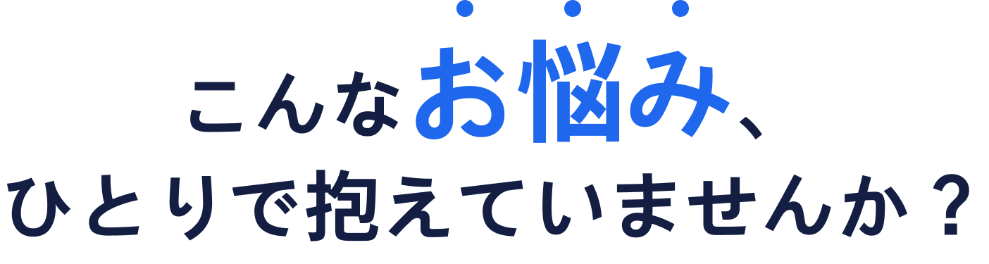 こんなお悩み、ひとりで抱えていませんか？